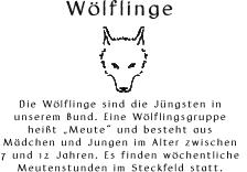 Wlflinge       Die Wlflinge sind die Jngsten in  unserem Bund. Eine Wlflingsgruppe  heit Meute und besteht aus  Mdchen und Jungen im Alter zwischen  7 und 12 Jahren. Es finden wchentliche  Meutenstunden im Steckfeld statt.