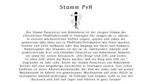 Stamm PvH       Der Stamm Paracelcus von Hohenheim ist der Jungen-Stamm der  Christlichen Pfadfinderschaft in Stuttgart fr Jungen ab 12 Jahren. In unseren wchentlichen Treffen singen, spielen und toben wir  gemeinsam oder ben uns in Pfadfinderfertigkeiten wie Feuer machen,  Knoten und Zelte aufbauen oder den Umgang mit Karte und Kompass. Namensgeber des Stammes ist der im 16. Jahrhundert lebende und  praktizierende Arzt und Chemiker Paracelcus von Hohenheim. Bekannt  vor allem fr seinen Ausspruch: Alle Dinge sind Gift, und nichts  ist ohne Gift; allein die Dosis machts, da ein Ding kein Gift sei. Gegrndet im Jahr 1980, blickt der Stamm Paracelcus von Hohenheim  bereits auf eine langjhrige Geschichte in Stuttgart zurck. Fast schon  Tradition ist unser Adventswochenende, bei dem wir jedes Jahr am ersten  Wochenende im Advent ein gemeinsames Wochenende auf einer Htte im  Stuttgarter Umland verbringen. Im Frhjahr und Sommer zieht es uns mit  Rucksack und Zelt auf Lager und Fahrten in ganz Europa!