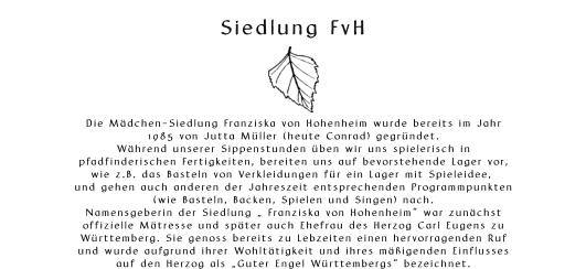 Siedlung FvH       Die Mdchen-Siedlung Franziska von Hohenheim wurde bereits im Jahr  1985 von Jutta Mller (heute Conrad) gegrndet.  Whrend unserer Sippenstunden ben wir uns spielerisch in  pfadfinderischen Fertigkeiten, bereiten uns auf bevorstehende Lager vor,  wie z.B. das Basteln von Verkleidungen fr ein Lager mit Spieleidee,  und gehen auch anderen der Jahreszeit entsprechenden Programmpunkten  (wie Basteln, Backen, Spielen und Singen) nach.  Namensgeberin der Siedlung  Franziska von Hohenheim war zunchst  offizielle Mtresse und spter auch Ehefrau des Herzog Carl Eugens zu  Wrttemberg. Sie genoss bereits zu Lebzeiten einen hervorragenden Ruf  und wurde aufgrund ihrer Wohlttigkeit und ihres migenden Einflusses  auf den Herzog als Guter Engel Wrttembergs bezeichnet.