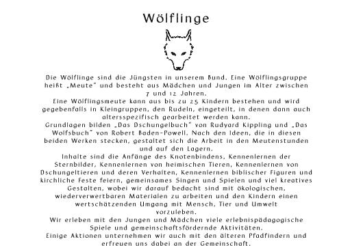 Wlflinge       Die Wlflinge sind die Jngsten in unserem Bund. Eine Wlflingsgruppe  heit Meute und besteht aus Mdchen und Jungen im Alter zwischen  7 und 12 Jahren.  Eine Wlflingsmeute kann aus bis zu 25 Kindern bestehen und wird  gegebenfalls in Kleingruppen, den Rudeln, eingeteilt, in denen dann auch  altersspezifisch gearbeitet werden kann. Grundlagen bilden Das Dschungelbuch von Rudyard Kippling und Das  Wolfsbuch von Robert Baden-Powell. Nach den Ideen, die in diesen  beiden Werken stecken, gestaltet sich die Arbeit in den Meutenstunden  und auf den Lagern. Inhalte sind die Anfnge des Knotenbindens, Kennenlernen der  Sternbilder, Kennenlernen von heimischen Tieren, Kennenlernen von  Dschungeltieren und deren Verhalten, Kennenlernen biblischer Figuren und  kirchliche Feste feiern, gemeinsames Singen und Spielen und viel kreatives  Gestalten, wobei wir darauf bedacht sind mit kologischen,  wiederverwertbaren Materialen zu arbeiten und den Kindern einen  wertschtzenden Umgang mit Mensch, Tier und Umwelt  vorzuleben. Wir erleben mit den Jungen und Mdchen viele erlebnispdagogische  Spiele und gemeinschaftsfrdernde Aktivitten. Einige Aktionen unternehmen wir auch mit den lteren Pfadfindern und  erfreuen uns dabei an der Gemeinschaft.