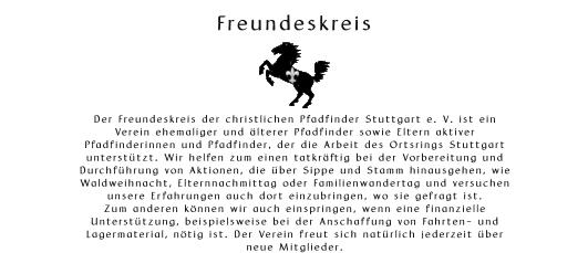 Freundeskreis       Der Freundeskreis der christlichen Pfadfinder Stuttgart e. V. ist ein  Verein ehemaliger und lterer Pfadfinder sowie Eltern aktiver  Pfadfinderinnen und Pfadfinder, der die Arbeit des Ortsrings Stuttgart  untersttzt. Wir helfen zum einen tatkrftig bei der Vorbereitung und  Durchfhrung von Aktionen, die ber Sippe und Stamm hinausgehen, wie  Waldweihnacht, Elternnachmittag oder Familienwandertag und versuchen  unsere Erfahrungen auch dort einzubringen, wo sie gefragt ist.  Zum anderen knnen wir auch einspringen, wenn eine finanzielle  Untersttzung, beispielsweise bei der Anschaffung von Fahrten- und  Lagermaterial, ntig ist. Der Verein freut sich natrlich jederzeit ber  neue Mitglieder.